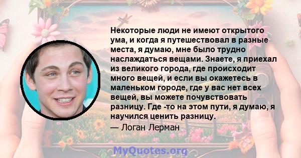 Некоторые люди не имеют открытого ума, и когда я путешествовал в разные места, я думаю, мне было трудно наслаждаться вещами. Знаете, я приехал из великого города, где происходит много вещей, и если вы окажетесь в