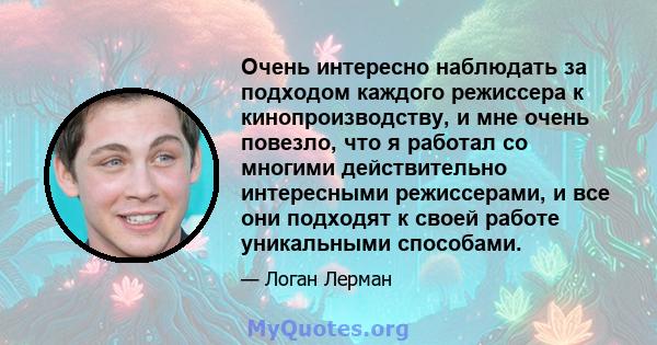 Очень интересно наблюдать за подходом каждого режиссера к кинопроизводству, и мне очень повезло, что я работал со многими действительно интересными режиссерами, и все они подходят к своей работе уникальными способами.