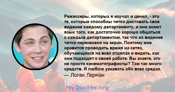 Режиссеры, которых я изучал и ценил, - это те, которые способны четко диктовать свое видение каждому департаменту, и они знают язык того, как достаточно хорошо общаться с каждым департаментом, так что их видение четко