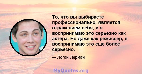 То, что вы выбираете профессионально, является отражением себя, и я воспринимаю это серьезно как актера. Но даже как режиссер, я воспринимаю это еще более серьезно.