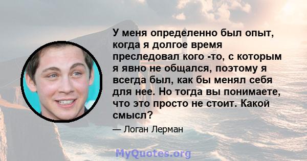 У меня определенно был опыт, когда я долгое время преследовал кого -то, с которым я явно не общался, поэтому я всегда был, как бы менял себя для нее. Но тогда вы понимаете, что это просто не стоит. Какой смысл?