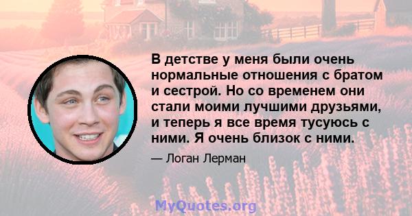 В детстве у меня были очень нормальные отношения с братом и сестрой. Но со временем они стали моими лучшими друзьями, и теперь я все время тусуюсь с ними. Я очень близок с ними.