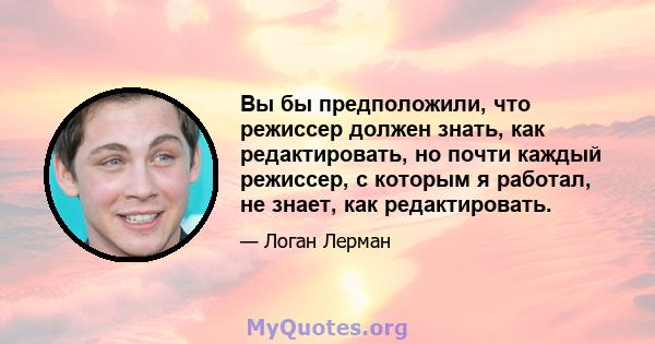 Вы бы предположили, что режиссер должен знать, как редактировать, но почти каждый режиссер, с которым я работал, не знает, как редактировать.