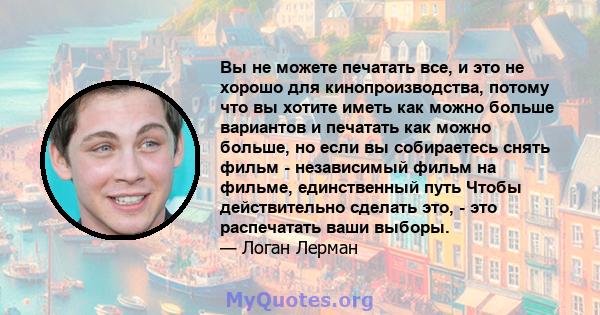 Вы не можете печатать все, и это не хорошо для кинопроизводства, потому что вы хотите иметь как можно больше вариантов и печатать как можно больше, но если вы собираетесь снять фильм - независимый фильм на фильме,