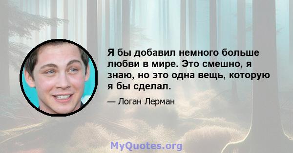 Я бы добавил немного больше любви в мире. Это смешно, я знаю, но это одна вещь, которую я бы сделал.