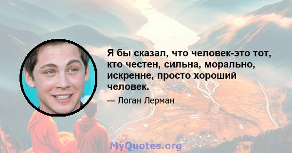 Я бы сказал, что человек-это тот, кто честен, сильна, морально, искренне, просто хороший человек.