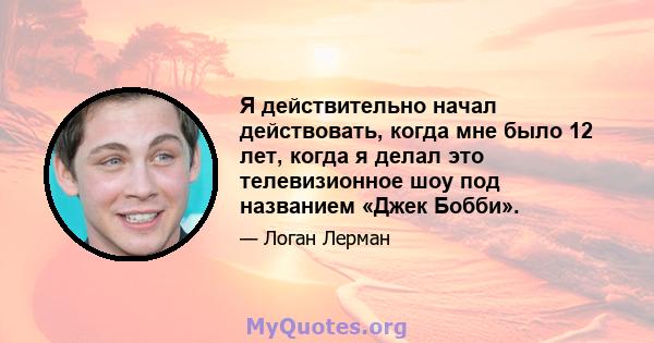 Я действительно начал действовать, когда мне было 12 лет, когда я делал это телевизионное шоу под названием «Джек Бобби».