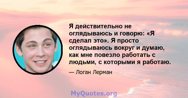 Я действительно не оглядываюсь и говорю: «Я сделал это». Я просто оглядываюсь вокруг и думаю, как мне повезло работать с людьми, с которыми я работаю.