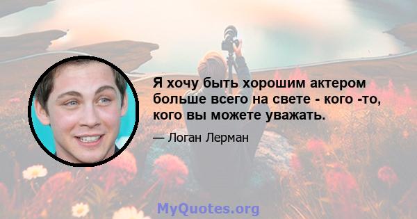 Я хочу быть хорошим актером больше всего на свете - кого -то, кого вы можете уважать.