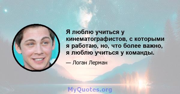 Я люблю учиться у кинематографистов, с которыми я работаю, но, что более важно, я люблю учиться у команды.