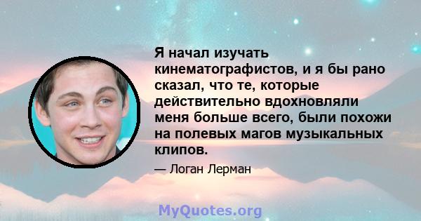 Я начал изучать кинематографистов, и я бы рано сказал, что те, которые действительно вдохновляли меня больше всего, были похожи на полевых магов музыкальных клипов.