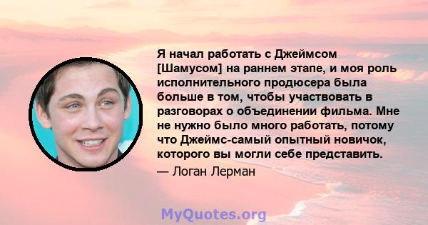 Я начал работать с Джеймсом [Шамусом] на раннем этапе, и моя роль исполнительного продюсера была больше в том, чтобы участвовать в разговорах о объединении фильма. Мне не нужно было много работать, потому что