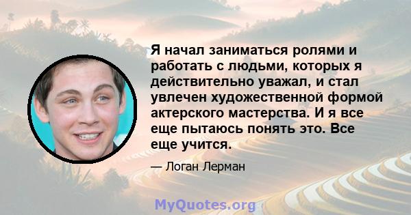 Я начал заниматься ролями и работать с людьми, которых я действительно уважал, и стал увлечен художественной формой актерского мастерства. И я все еще пытаюсь понять это. Все еще учится.