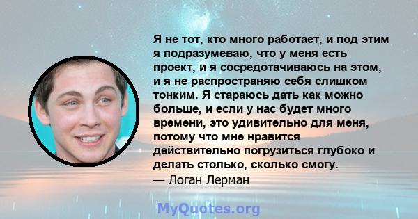 Я не тот, кто много работает, и под этим я подразумеваю, что у меня есть проект, и я сосредотачиваюсь на этом, и я не распространяю себя слишком тонким. Я стараюсь дать как можно больше, и если у нас будет много