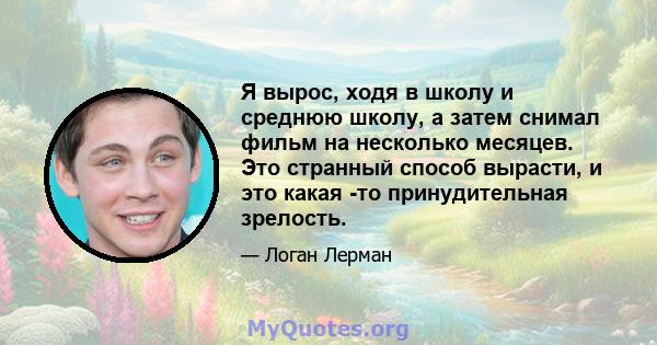 Я вырос, ходя в школу и среднюю школу, а затем снимал фильм на несколько месяцев. Это странный способ вырасти, и это какая -то принудительная зрелость.