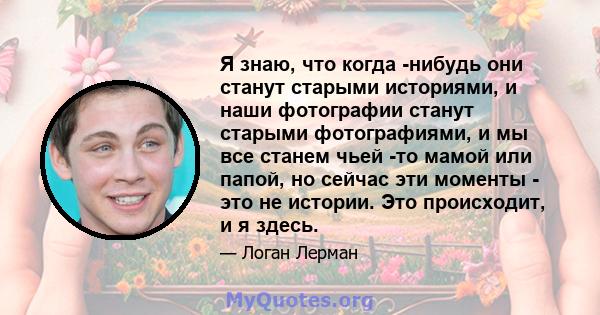 Я знаю, что когда -нибудь они станут старыми историями, и наши фотографии станут старыми фотографиями, и мы все станем чьей -то мамой или папой, но сейчас эти моменты - это не истории. Это происходит, и я здесь.