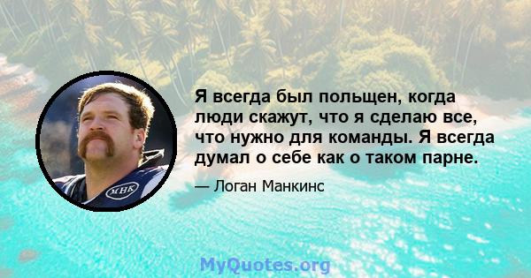 Я всегда был польщен, когда люди скажут, что я сделаю все, что нужно для команды. Я всегда думал о себе как о таком парне.