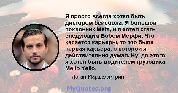 Я просто всегда хотел быть диктором бейсбола. Я большой поклонник Mets, и я хотел стать следующим Бобом Мерфи. Что касается карьеры, то это была первая карьера, о которой я действительно думал. Ну, до этого я хотел быть 