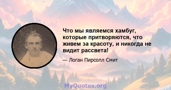 Что мы являемся хамбуг, которые притворяются, что живем за красоту, и никогда не видит рассвета!