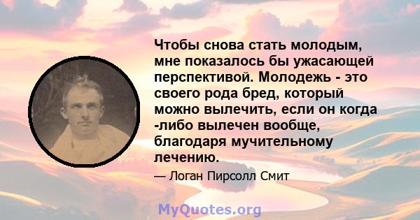 Чтобы снова стать молодым, мне показалось бы ужасающей перспективой. Молодежь - это своего рода бред, который можно вылечить, если он когда -либо вылечен вообще, благодаря мучительному лечению.