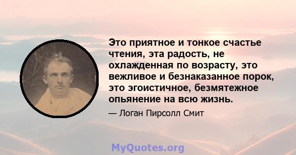 Это приятное и тонкое счастье чтения, эта радость, не охлажденная по возрасту, это вежливое и безнаказанное порок, это эгоистичное, безмятежное опьянение на всю жизнь.