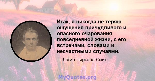 Итак, я никогда не теряю ощущения причудливого и опасного очарования повседневной жизни, с его встречами, словами и несчастными случаями.