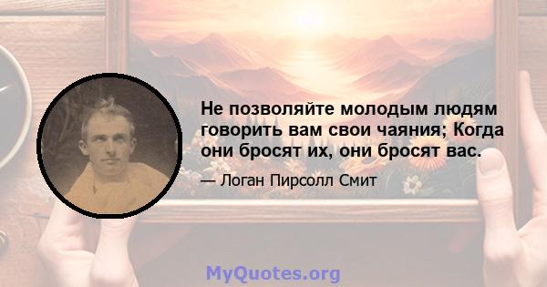 Не позволяйте молодым людям говорить вам свои чаяния; Когда они бросят их, они бросят вас.