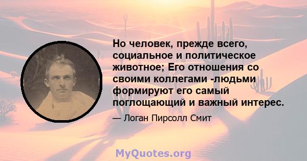 Но человек, прежде всего, социальное и политическое животное; Его отношения со своими коллегами -людьми формируют его самый поглощающий и важный интерес.