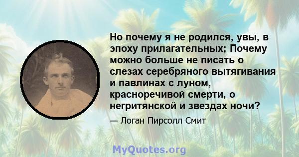 Но почему я не родился, увы, в эпоху прилагательных; Почему можно больше не писать о слезах серебряного вытягивания и павлинах с луном, красноречивой смерти, о негритянской и звездах ночи?