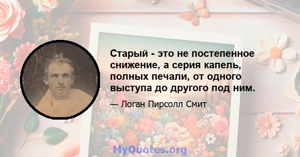 Старый - это не постепенное снижение, а серия капель, полных печали, от одного выступа до другого под ним.