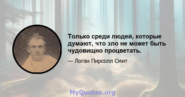 Только среди людей, которые думают, что зло не может быть чудовищно процветать.