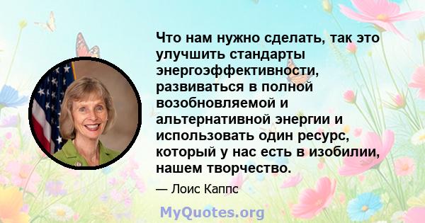 Что нам нужно сделать, так это улучшить стандарты энергоэффективности, развиваться в полной возобновляемой и альтернативной энергии и использовать один ресурс, который у нас есть в изобилии, нашем творчество.