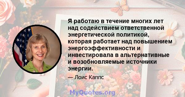 Я работаю в течение многих лет над содействием ответственной энергетической политикой, которая работает над повышением энергоэффективности и инвестировала в альтернативные и возобновляемые источники энергии.