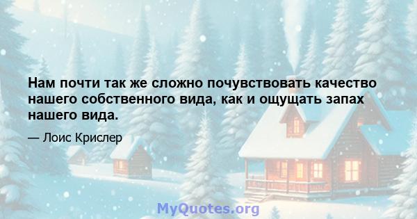 Нам почти так же сложно почувствовать качество нашего собственного вида, как и ощущать запах нашего вида.