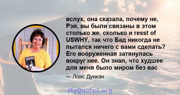 вслух, она сказала, почему не, Рэй, вы были связаны в этом столько же, сколько и resst of USWHY, так что Бад никогда не пытался ничего с вами сделать? Его вооруженная затянулась вокруг нее. Он знал, что худшее для меня