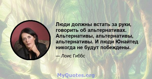 Люди должны встать за руки, говорить об альтернативах. Альтернативы, альтернативы, альтернативы. И люди Юнайтед никогда не будут побеждены.