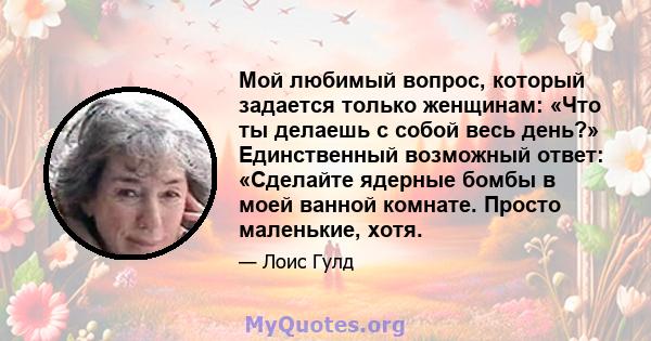 Мой любимый вопрос, который задается только женщинам: «Что ты делаешь с собой весь день?» Единственный возможный ответ: «Сделайте ядерные бомбы в моей ванной комнате. Просто маленькие, хотя.