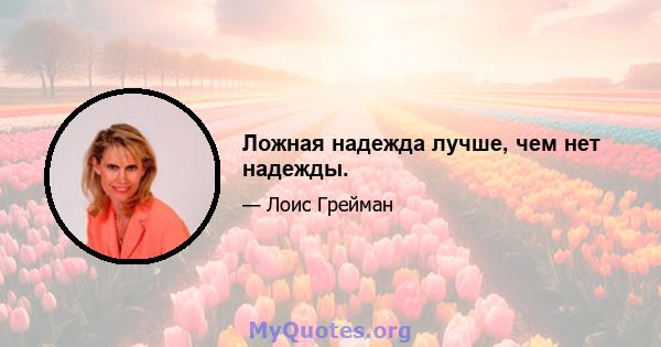 Ложная надежда лучше, чем нет надежды.