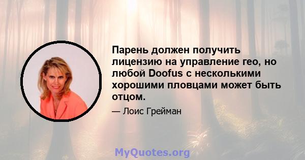 Парень должен получить лицензию на управление гео, но любой Doofus с несколькими хорошими пловцами может быть отцом.