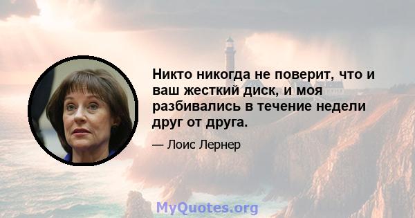 Никто никогда не поверит, что и ваш жесткий диск, и моя разбивались в течение недели друг от друга.