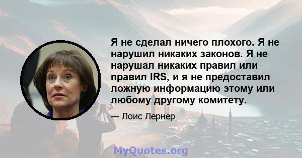 Я не сделал ничего плохого. Я не нарушил никаких законов. Я не нарушал никаких правил или правил IRS, и я не предоставил ложную информацию этому или любому другому комитету.