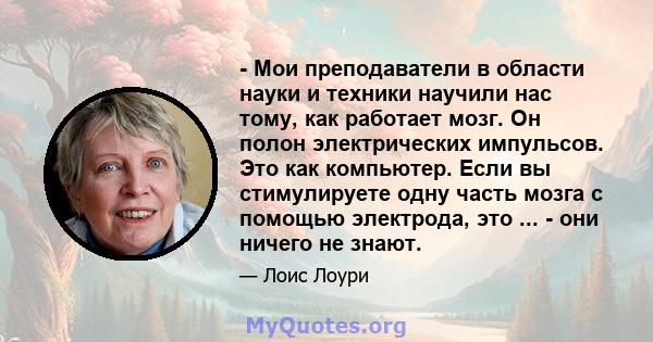 - Мои преподаватели в области науки и техники научили нас тому, как работает мозг. Он полон электрических импульсов. Это как компьютер. Если вы стимулируете одну часть мозга с помощью электрода, это ... - они ничего не