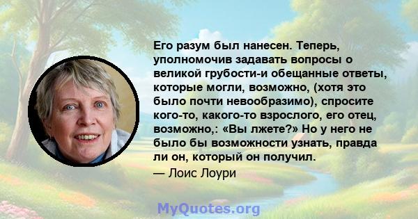 Его разум был нанесен. Теперь, уполномочив задавать вопросы о великой грубости-и обещанные ответы, которые могли, возможно, (хотя это было почти невообразимо), спросите кого-то, какого-то взрослого, его отец, возможно,: 