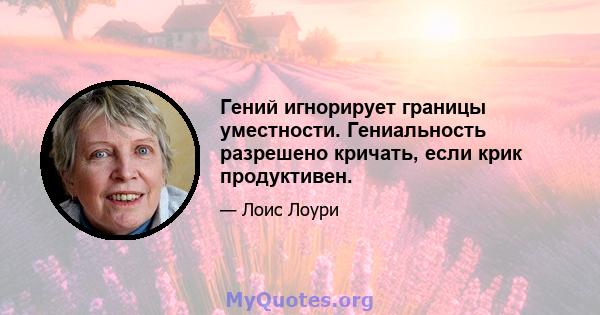 Гений игнорирует границы уместности. Гениальность разрешено кричать, если крик продуктивен.