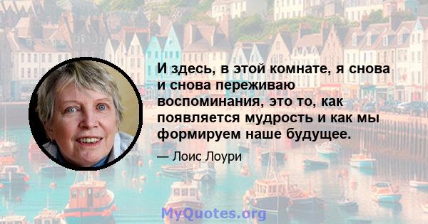 И здесь, в этой комнате, я снова и снова переживаю воспоминания, это то, как появляется мудрость и как мы формируем наше будущее.