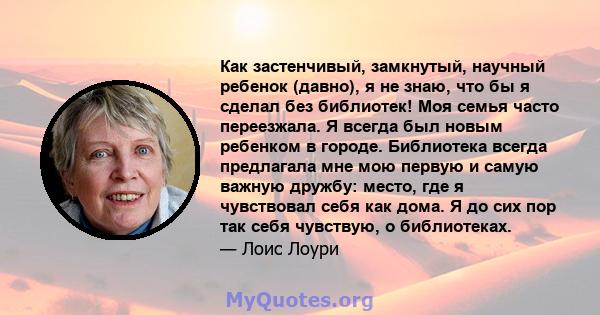 Как застенчивый, замкнутый, научный ребенок (давно), я не знаю, что бы я сделал без библиотек! Моя семья часто переезжала. Я всегда был новым ребенком в городе. Библиотека всегда предлагала мне мою первую и самую важную 