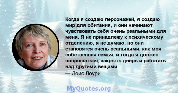 Когда я создаю персонажей, я создаю мир для обитания, и они начинают чувствовать себя очень реальными для меня. Я не принадлежу к психическому отделению, я не думаю, но они становятся очень реальными, как моя