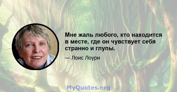 Мне жаль любого, кто находится в месте, где он чувствует себя странно и глупы.