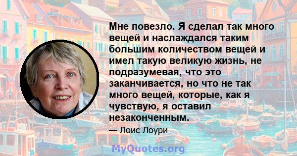 Мне повезло. Я сделал так много вещей и наслаждался таким большим количеством вещей и имел такую ​​великую жизнь, не подразумевая, что это заканчивается, но что не так много вещей, которые, как я чувствую, я оставил