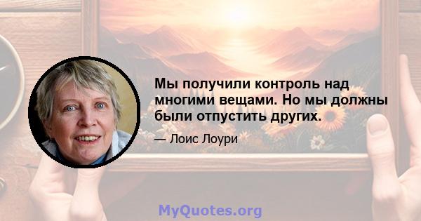 Мы получили контроль над многими вещами. Но мы должны были отпустить других.